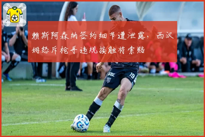 赖斯阿森纳签约细节遭泄露,西汉姆怒斥枪手违规接触将索赔