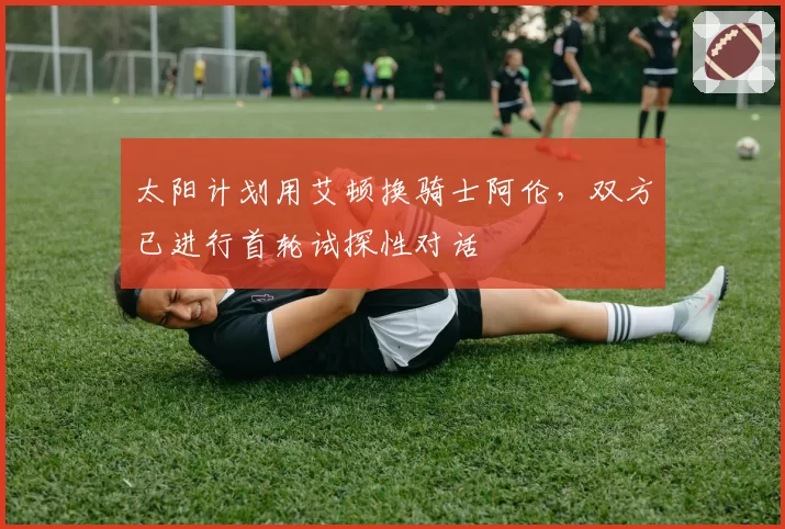 太阳计划用艾顿换骑士阿伦，双方已进行首轮试探性对话