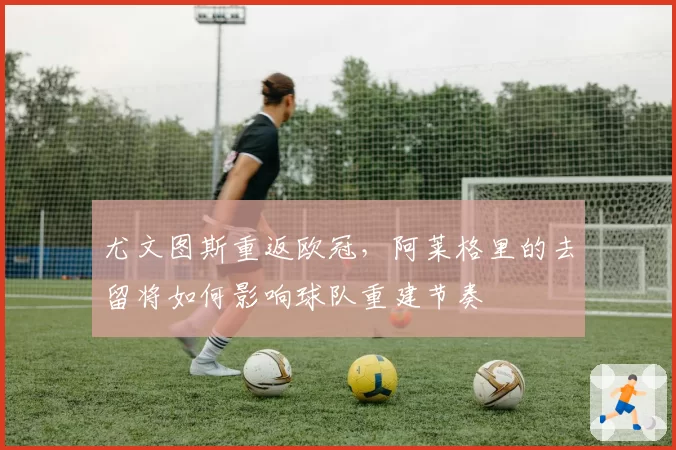 尤文图斯重返欧冠，阿莱格里的去留将如何影响球队重建节奏