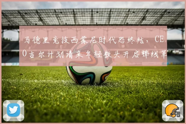 马德里竞技西蒙尼时代恐终结，CEO吉尔计划请来年轻教头开启锋线革命？