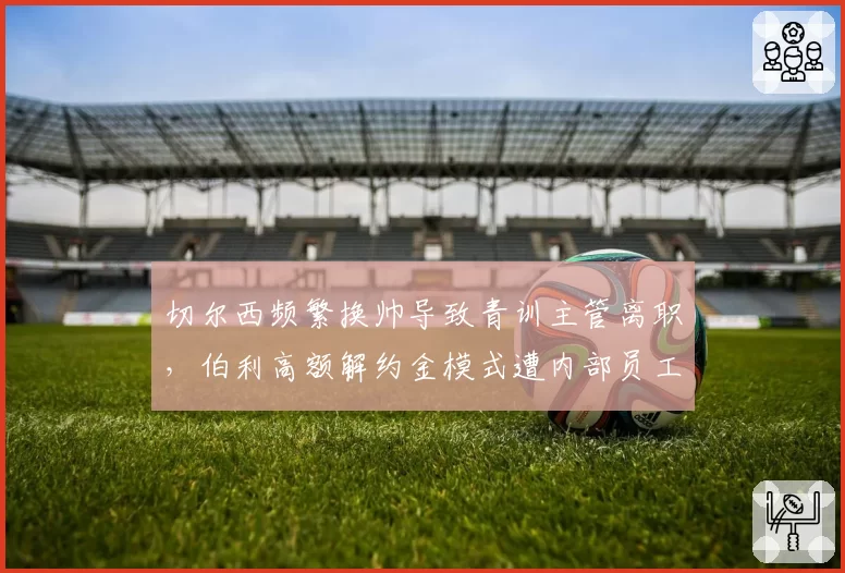 切尔西频繁换帅导致青训主管离职，伯利高额解约金模式遭内部员工集体投诉