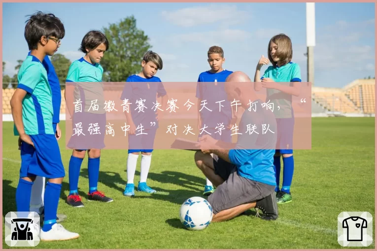 首届徽青赛决赛今天下午打响，“最强高中生”对决大学生联队