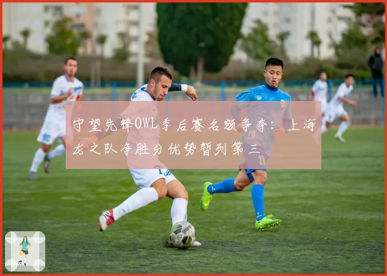 守望先锋OWL季后赛名额争夺：上海龙之队净胜分优势暂列第三