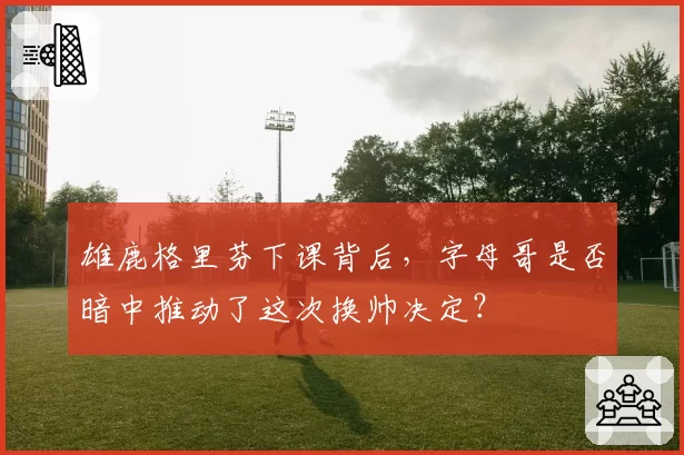 雄鹿格里芬下课背后,字母哥是否暗中推动了这次换帅决定?